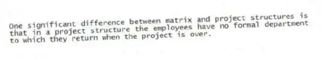 One significant difference between matrix and project structures is that in a project structure the employees have no formal department to which they return when the project is over.