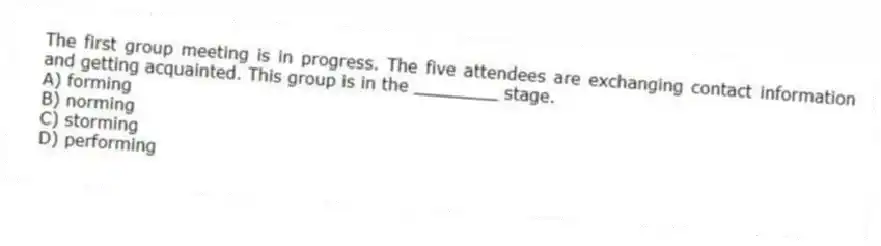 The first group meeting is in progress. The five attendees are exchanging contact information and getting acquainted. This group is in the ________ stage.
A) forming
B) norming
C) storming
D) performing