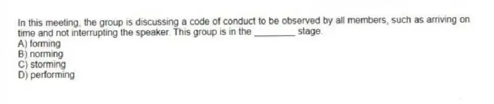 In this meeting, the group is discussing a code of conduct to be observed by all members, such as arriving on time and not interrupting the speaker. This group is in the ________ stage.
A) forming
B) norming
C) storming
D) performing