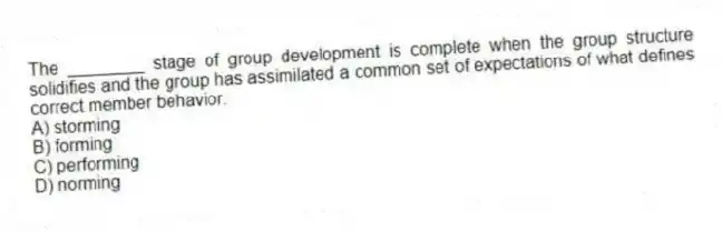 The ________ stage of group development is complete when the group structure solidifies and the group has assimilated a common set of expectations of what defines correct member behavior.
A) storming
B) forming
C) performing
D) norming