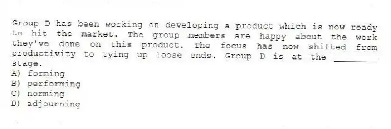 Group D has been working on developing a product which is now ready to hit the market. The group members are happy about the work they've done on this product. The focus has now shifted from productivity to tying up loose ends. Group D is at the ________ stage.
A) forming
B) performing
C) norming
D) adjourning