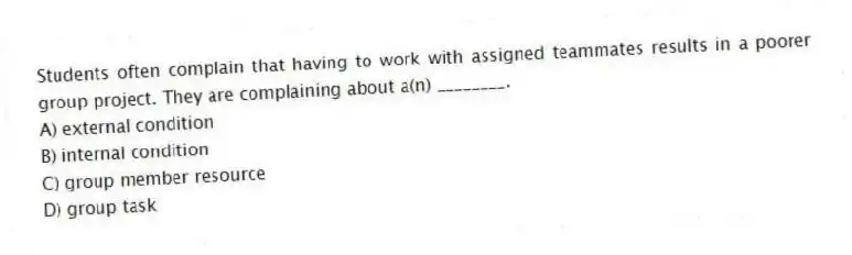 Students often complain that having to work with assigned teammates results in a poorer group project. They are complaining about a(n) ________.
A) external condition
B) internal condition
C) group member resource
D) group task