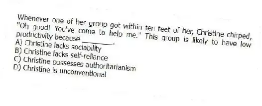 Whenever one of her group got within ten feet of her, Christine chirped, "Oh good! You've come to help me." This group is likely to have low productivity because ________.
A) Christine lacks sociability
B) Christine lacks self-reliance
C) Christine possesses authoritarianism
D) Christine is unconventional