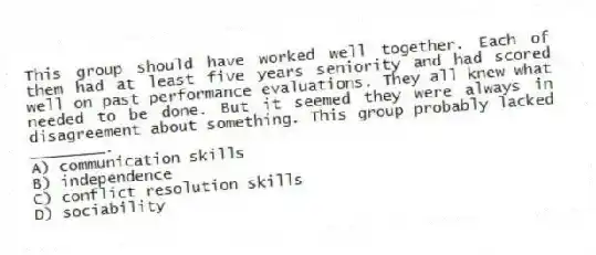 This group should have worked well together. Each of them had at least five years seniority and had scored well on past performance evaluations. They all knew what needed to be done. But it seemed they were always in disagreement about something. This group probably lacked ________.
A) communication skills
B) independence
C) conflict resolution skills
D) sociability