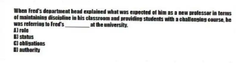 When Fred's department head explained what was expected of him as a new professor in terms of maintaining discipline in his classroom and providing students with a challenging course, he was referring to Fred's ________ at the university.
A) role
B) status
C) obligations
D) authority