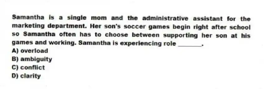 Samantha is a single mom and the administrative assistant for the marketing department. Her son's soccer games begin right after school so Samantha often has to choose between supporting her son at his games and working. Samantha is experiencing role ________.
A) overload
B) ambiguity
C) conflict
D) clarity