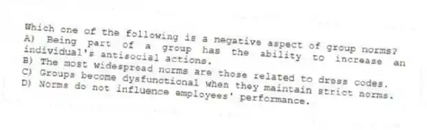 Which one of the following is a negative aspect of group norms?
A) Being part of a group has the ability to increase an individual's antisocial actions.
B) The most widespread norms are those related to dress codes.
C) Groups become dysfunctional when they maintain strict norms.
D) Norms do not influence employees' performance.