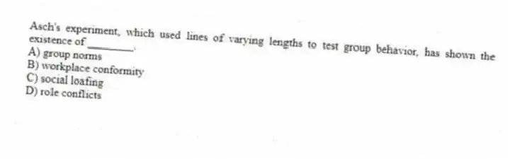 Asch's experiment, which used lines of varying lengths to test group behavior, has shown the existence of ________.
A) group norms
B) workplace conformity
C) social loafing
D) role conflicts