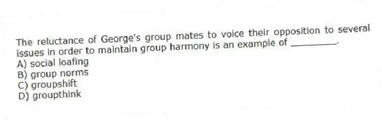 The reluctance of George's group mates to voice their opposition to several issues in order to maintain group harmony is an example of ________.
A) social loafing
B) group norms
C) groupshift
D) groupthink