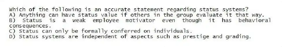 Which of the following is an accurate statement regarding status systems?
A) Anything can have status value if others in the group evaluate it that way.
B) Status is a weak employee motivator even though it has behavioral consequences.
C) Status can only be formally conferred on individuals.
D) Status systems are independent of aspects such as prestige and grading.