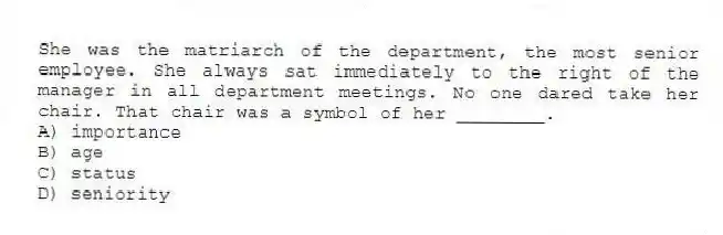 She was the matriarch of the department, the most senior employee. She always sat immediately to the right of the manager in all department meetings. No one dared take her chair. That chair was a symbol of her ________.
A) importance
B) age
C) status
D) seniority