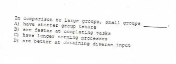 In comparison to large groups, small groups ________.
A) have shorter group tenure
B) are faster at completing tasks
C) have longer norming processes
D) are better at obtaining diverse input