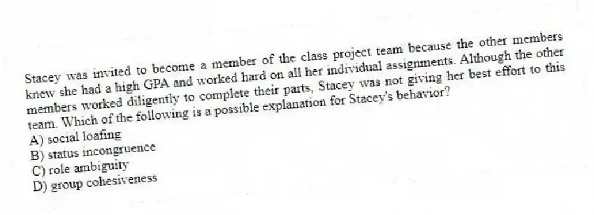 Stacey was invited to become a member of the class project team because the other members knew she had a high GPA and worked hard on all her individual assignments. Although the other members worked diligently to complete their parts, Stacey was not giving her best effort to this team. Which of the following is a possible explanation for Stacey's behavior?
A) social loafing
B) status incongruence
C) role ambiguity
D) group cohesiveness