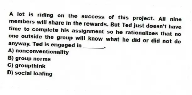 A lot is riding on the success of this project. All nine members will share in the rewards. But Ted just doesn't have time to complete his assignment so he rationalizes that no one outside the group will know what he did or did not do anyway. Ted is engaged in ________.
A) nonconventionality
B) group norms
C) groupthink
D) social loafing