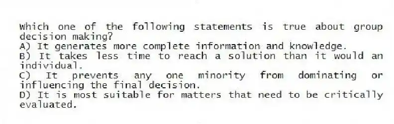 Which one of the following statements is true about group decision making?
A) It generates more complete information and knowledge.
B) It takes less time to reach a solution than it would an individual.
C) It prevents any one minority from dominating or influencing the final decision.
D) It is most suitable for matters that need to be critically evaluated.