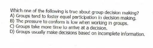 Which one of the following is true about group decision making?
A) Groups tend to foster equal participation in decision making.
B) The pressure to conform is low when working in groups.
C) Groups take more time to arrive at a decision.
D) Groups usually make decisions based on incomplete information.