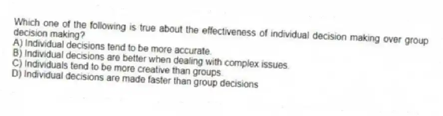 Which one of the following is true about the effectiveness of individual decision making over group decision making?
A) Individual decisions tend to be more accurate.
B) Individual decisions are better when dealing with complex issues.
C) Individuals tend to be more creative than groups.
D) Individual decisions are made faster than group decisions