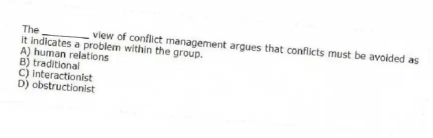 The ________ view of conflict management argues that conflicts must be avoided as it indicates a problem within the group.
A) human relations
B) traditional
C) interactionist
D) obstructionist