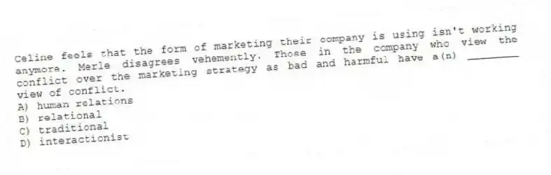 Celine feels that the form of marketing their company is using isn't working anymore. Merle disagrees vehemently. Those in the company who view the conflict over the marketing strategy as bad and harmful have a(n) ________ view of conflict.
A) human relations
B) relational
C) traditional
D) interactionist