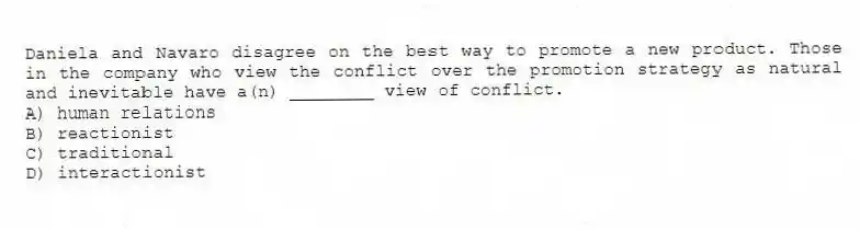 Daniela and Navaro disagree on the best way to promote a new product. Those in the company who view the conflict over the promotion strategy as natural and inevitable have a(n) ________ view of conflict.
A) human relations
B) reactionist
C) traditional
D) interactionist