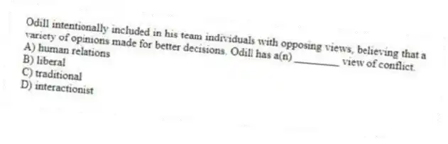 Odill intentionally included in his team individuals with opposing views, believing that a variety of opinions made for better decisions. Odill has a(n) ________ view of conflict.
A) human relations
B) liberal
C) traditional
D) interactionist