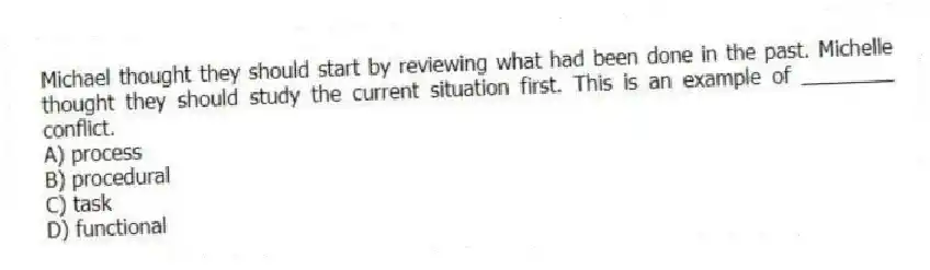 Michael thought they should start by reviewing what had been done in the past. Michelle thought they should study the current situation first. This is an example of ________ conflict.
A) process
B) procedural
C) task
D) functional