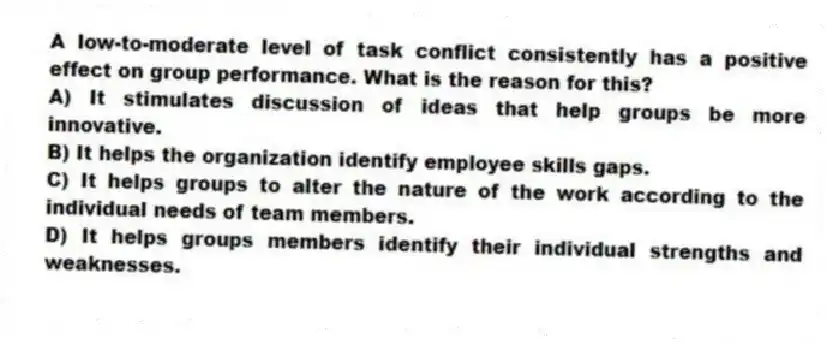 A low-to-moderate level of task conflict consistently has a positive effect on group performance. What is the reason for this?
A) It stimulates discussion of ideas that help groups be more innovative.
B) It helps the organization identify employee skills gaps.
C) It helps groups to alter the nature of the work according to the individual needs of team members.
D) It helps groups members identify their individual strengths and weaknesses.