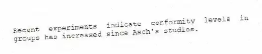 Recent experiments indicate conformity levels in groups has increased since Asch's studies.