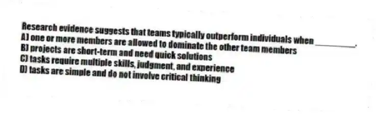 Research evidence suggests that teams typically outperform individuals when ________.
A) one or more members are allowed to dominate the other team members
B) projects are short-term and need quick solutions
C) tasks require multiple skills, judgment, and experience
D) tasks are simple and do not involve critical thinking