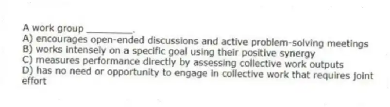 A work group ________.
A) encourages open-ended discussions and active problem-solving meetings
B) works intensely on a specific goal using their positive synergy
C) measures performance directly by assessing collective work outputs
D) has no need or opportunity to engage in collective work that requires joint effort