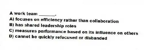 A work team ________.
A) focuses on efficiency rather than collaboration
B) has shared leadership roles
C) measures performance based on its influence on others
D) cannot be quickly refocused or disbanded