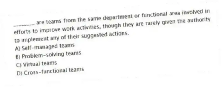 ________ are teams from the same department or functional area involved in efforts to improve work activities, though they are rarely given the authority to implement any of their suggested actions.
A) Self-managed teams
B) Problem-solving teams
C) Virtual teams
D) Cross-functional teams
