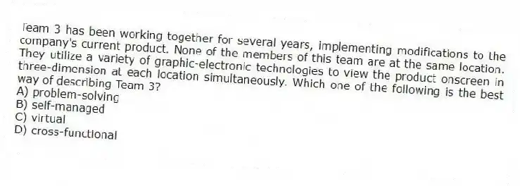 Team 3 has been working together for several years, implementing modifications to the company's current product. None of the members of this team are at the same location. They utilize a variety of graphic-electronic technologies to view the product onscreen in three-dimension at each location simultaneously. Which one of the following is the best way of describing Team 3?
A) problem-solving
B) self-managed
C) virtual
D) cross-functional