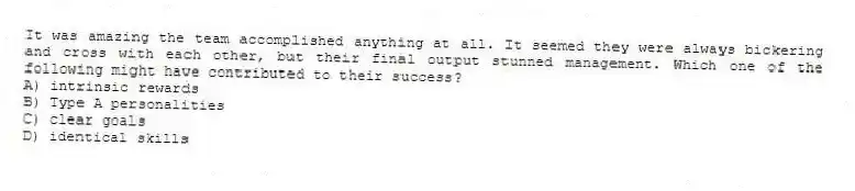 It was amazing the team accomplished anything at all. It seemed they were always bickering and cross with each other, but their final output stunned management. Which one of the following might have contributed to their success?
A) intrinsic rewards
B) Type A personalities
C) clear goals
D) identical skills