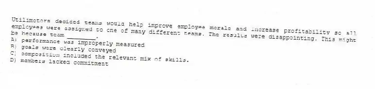 Utilimotors decided teams would help improve employee morale and increase profitability so all employees were assigned to one of many different teams. The results were disappointing. This might be because team ________.
A) performance was improperly measured
B) goals were clearly conveyed
C) composition included the relevant mix of skills.
D) members lacked commitment