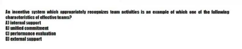 An incentive system which appropriately recognizes team activities is an example of which one of the following characteristics of effective teams?
A) internal support
B) unified commitment
C) performance evaluation
D) external support
