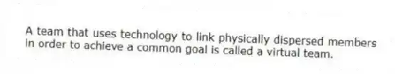A team that uses technology to link physically dispersed members in order to achieve a common goal is called a virtual team.