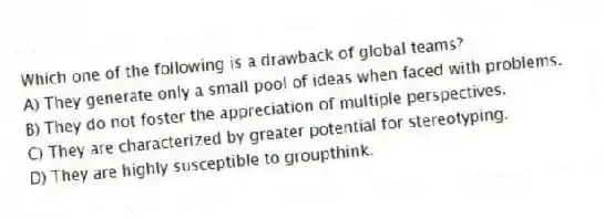 Which one of the following is a drawback of global teams?
A) They generate only a small pool of ideas when faced with problems.
B) They do not foster the appreciation of multiple perspectives.
C) They are characterized by greater potential for stereotyping.
D) They are highly susceptible to groupthink.