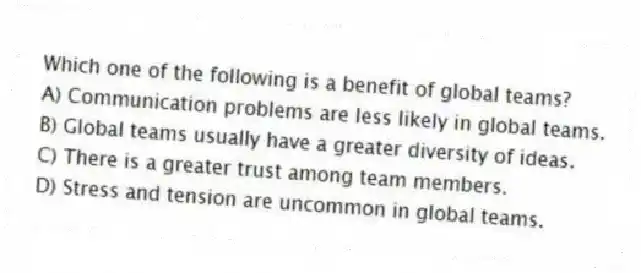 Which one of the following is a benefit of global teams?
A) Communication problems are less likely in global teams.
B) Global teams usually have a greater diversity of ideas.
C) There is a greater trust among team members.
D) Stress and tension are uncommon in global teams.