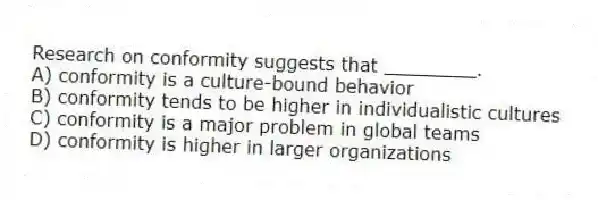 Research on conformity suggests that ________.
A) conformity is a culture-bound behavior
B) conformity tends to be higher in individualistic cultures
C) conformity is a major problem in global teams
D) conformity is higher in larger organizations