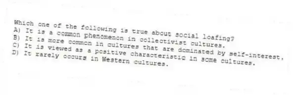 Which one of the following is true about social loafing?
A) It is a common phenomenon in collectivist cultures.
B) It is more common in cultures that are dominated by self-interest.
C) It is viewed as a positive characteristic in some cultures.
D) It rarely occurs in Western cultures.