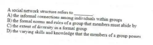 A social network structure refers to ________.
A) the informal connections among individuals within groups
B) the formal norms and rules of a group that members must abide by
C) the extent of diversity in a formal group
D) the varying skills and knowledge that the members of a group posses