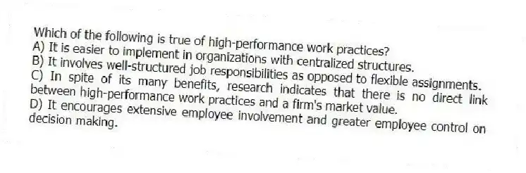 Which of the following is true of high-performance work practices?
A) It is easier to implement in organizations with centralized structures.
B) It involves well-structured job responsibilities as opposed to flexible assignments.
C) In spite of its many benefits, research indicates that there is no direct link between high-performance work practices and a firm's market value.
D) It encourages extensive employee involvement and greater employee control on decision making.