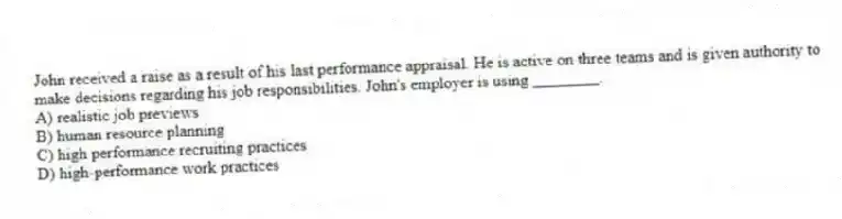 John received a raise as a result of his last performance appraisal. He is active on three teams and is given authority to make decisions regarding his job responsibilities. John's employer is using ________.
A) realistic job previews
B) human resource planning
C) high performance recruiting practices
D) high-performance work practices
