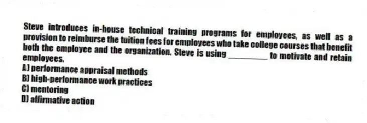 Steve introduces in-house technical training programs for employees, as well as a provision to reimburse the tuition fees for employees who take college courses that benefit both the employee and the organization. Steve is using ________ to motivate and retain employees.
A) performance appraisal methods
B) high-performance work practices
C) mentoring
D) affirmative action