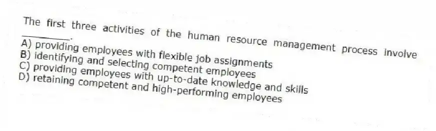 The first three activities of the human resource management process involve ________.
A) providing employees with flexible job assignments
B) identifying and selecting competent employees
C) providing employees with up-to-date knowledge and skills
D) retaining competent and high-performing employees