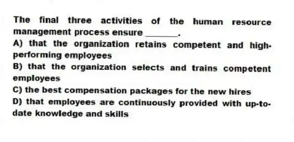 The final three activities of the human resource management process ensure ________.
A) that the organization retains competent and high-performing employees
B) that the organization selects and trains competent employees
C) the best compensation packages for the new hires
D) that employees are continuously provided with up-to-date knowledge and skills