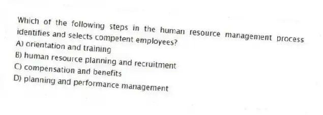 Which of the following steps in the human resource management process identifies and selects competent employees?
A) orientation and training
B) human resource planning and recruitment
C) compensation and benefits
D) planning and performance management