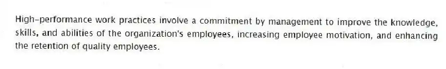 High-performance work practices involve a commitment by management to improve the knowledge, skills, and abilities of the organization's employees, increasing employee motivation, and enhancing the retention of quality employees.