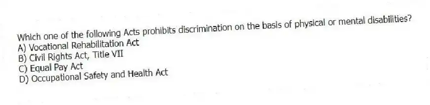 Which one of the following Acts prohibits discrimination on the basis of physical or mental disabilities?
A) Vocational Rehabilitation Act
B) Civil Rights Act, Title VII
C) Equal Pay Act
D) Occupational Safety and Health Act